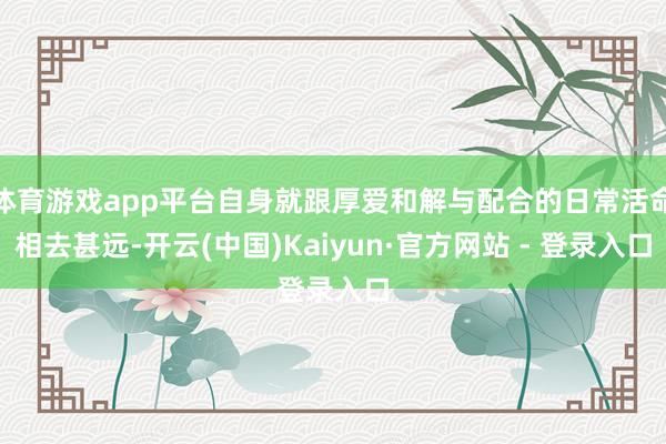 体育游戏app平台自身就跟厚爱和解与配合的日常活命相去甚远-开云(中国)Kaiyun·官方网站 - 登录入口
