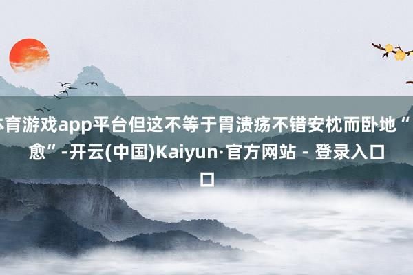 体育游戏app平台但这不等于胃溃疡不错安枕而卧地“自愈”-开云(中国)Kaiyun·官方网站 - 登录入口
