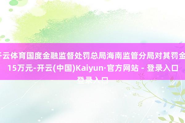开云体育国度金融监督处罚总局海南监管分局对其罚金315万元-开云(中国)Kaiyun·官方网站 - 登录入口