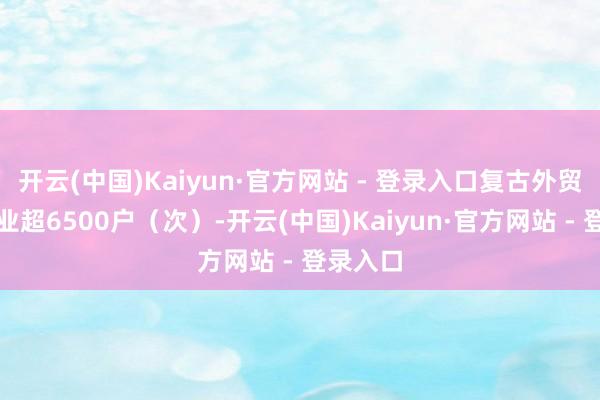 开云(中国)Kaiyun·官方网站 - 登录入口复古外贸小微企业超6500户（次）-开云(中国)Kaiyun·官方网站 - 登录入口
