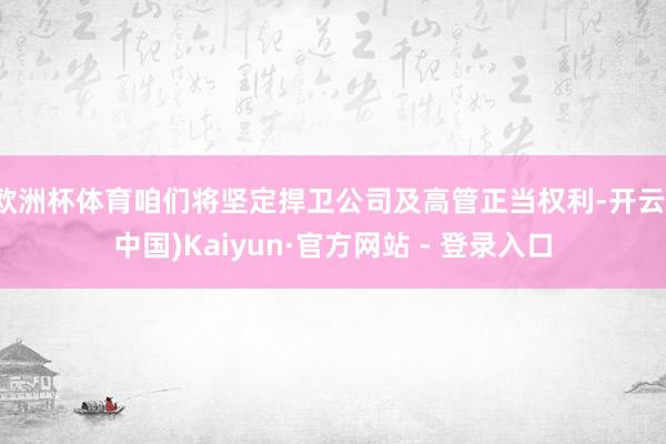 欧洲杯体育咱们将坚定捍卫公司及高管正当权利-开云(中国)Kaiyun·官方网站 - 登录入口