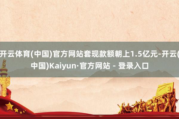 开云体育(中国)官方网站套现款额朝上1.5亿元-开云(中国)Kaiyun·官方网站 - 登录入口