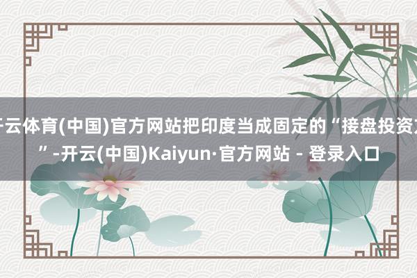 开云体育(中国)官方网站把印度当成固定的“接盘投资方”-开云(中国)Kaiyun·官方网站 - 登录入口