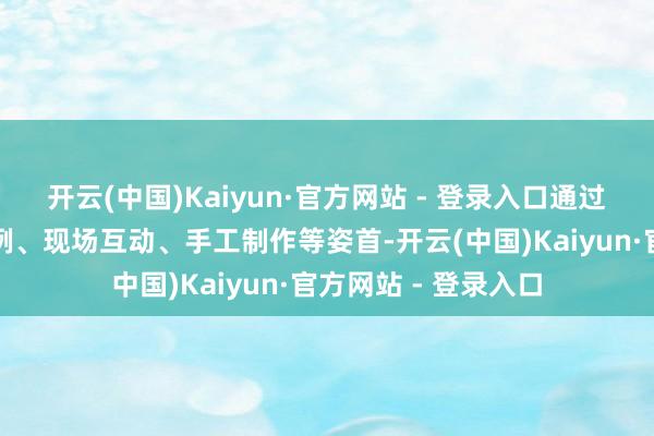 开云(中国)Kaiyun·官方网站 - 登录入口通过图片视频、鲜嫩事例、现场互动、手工制作等姿首-开云(中国)Kaiyun·官方网站 - 登录入口