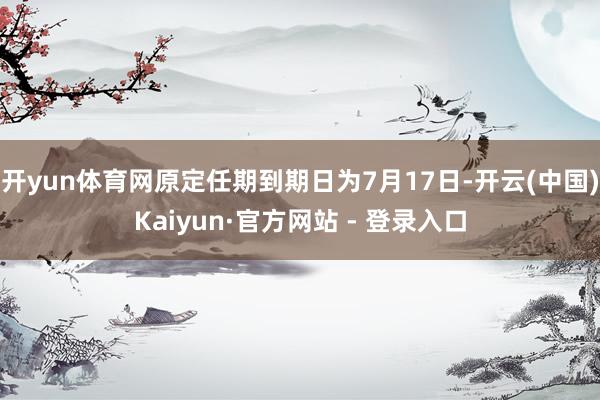 开yun体育网原定任期到期日为7月17日-开云(中国)Kaiyun·官方网站 - 登录入口
