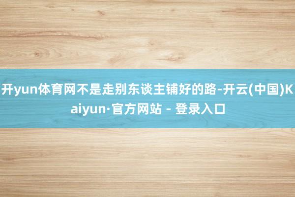 开yun体育网不是走别东谈主铺好的路-开云(中国)Kaiyun·官方网站 - 登录入口