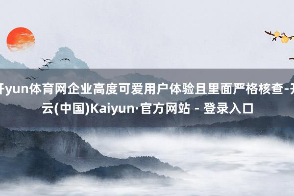 开yun体育网企业高度可爱用户体验且里面严格核查-开云(中国)Kaiyun·官方网站 - 登录入口