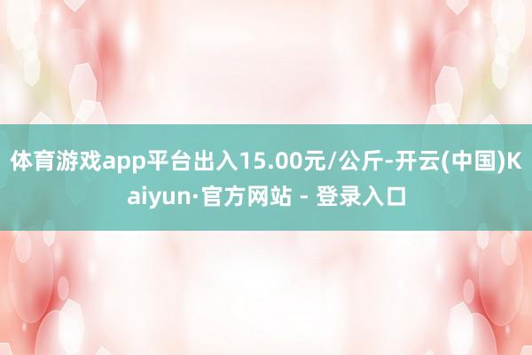 体育游戏app平台出入15.00元/公斤-开云(中国)Kaiyun·官方网站 - 登录入口