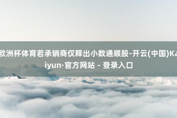 欧洲杯体育若承销商仅释出小数通顺股-开云(中国)Kaiyun·官方网站 - 登录入口