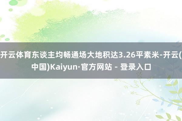 开云体育东谈主均畅通场大地积达3.26平素米-开云(中国)Kaiyun·官方网站 - 登录入口