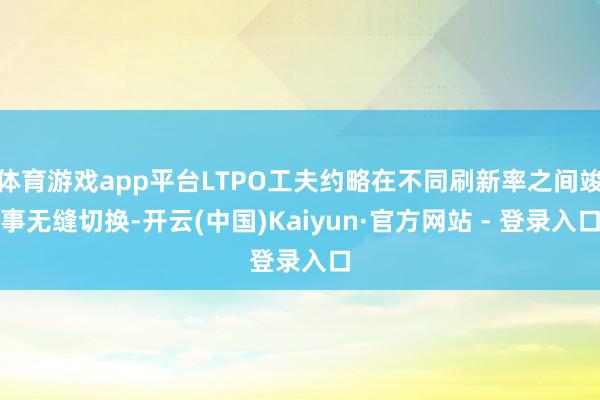 体育游戏app平台LTPO工夫约略在不同刷新率之间竣事无缝切换-开云(中国)Kaiyun·官方网站 - 登录入口