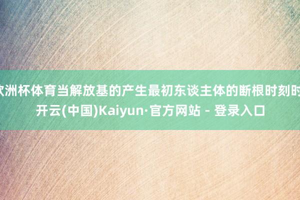 欧洲杯体育当解放基的产生最初东谈主体的断根时刻时-开云(中国)Kaiyun·官方网站 - 登录入口