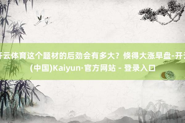 开云体育这个题材的后劲会有多大？倏得大涨早盘-开云(中国)Kaiyun·官方网站 - 登录入口