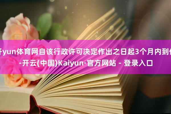 开yun体育网自该行政许可决定作出之日起3个月内到任-开云(中国)Kaiyun·官方网站 - 登录入口