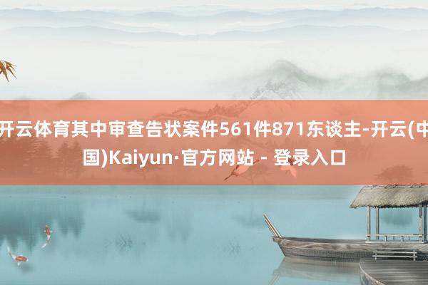 开云体育其中审查告状案件561件871东谈主-开云(中国)Kaiyun·官方网站 - 登录入口