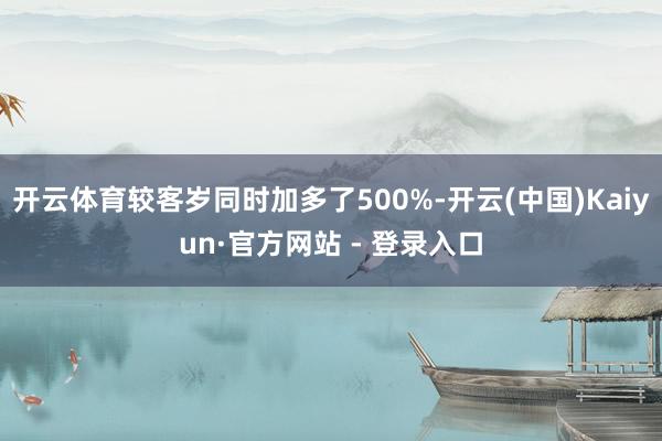 开云体育较客岁同时加多了500%-开云(中国)Kaiyun·官方网站 - 登录入口