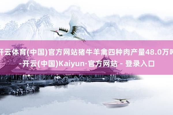 开云体育(中国)官方网站猪牛羊禽四种肉产量48.0万吨-开云(中国)Kaiyun·官方网站 - 登录入口