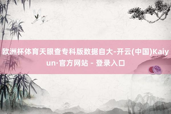欧洲杯体育天眼查专科版数据自大-开云(中国)Kaiyun·官方网站 - 登录入口