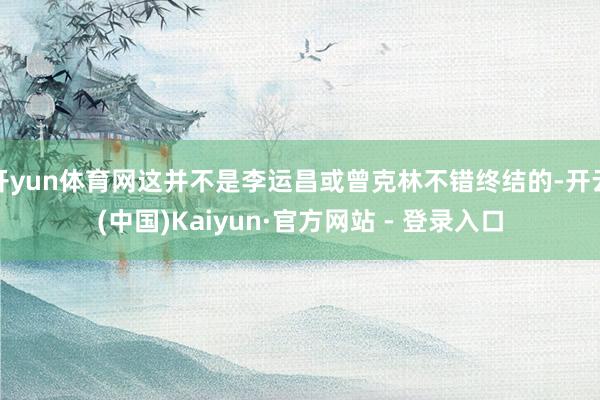 开yun体育网这并不是李运昌或曾克林不错终结的-开云(中国)Kaiyun·官方网站 - 登录入口
