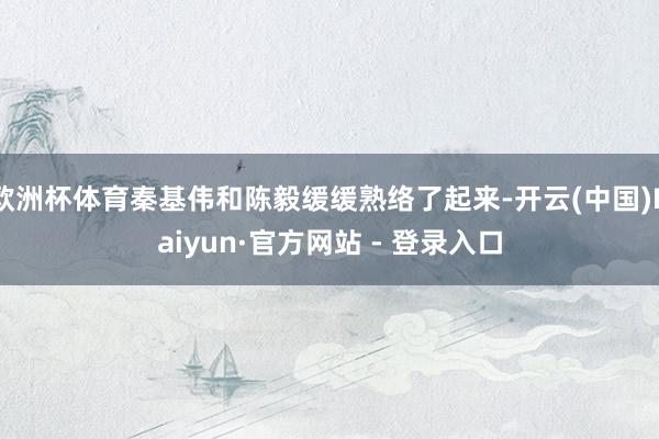 欧洲杯体育秦基伟和陈毅缓缓熟络了起来-开云(中国)Kaiyun·官方网站 - 登录入口
