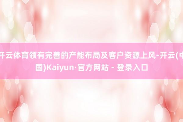 开云体育领有完善的产能布局及客户资源上风-开云(中国)Kaiyun·官方网站 - 登录入口