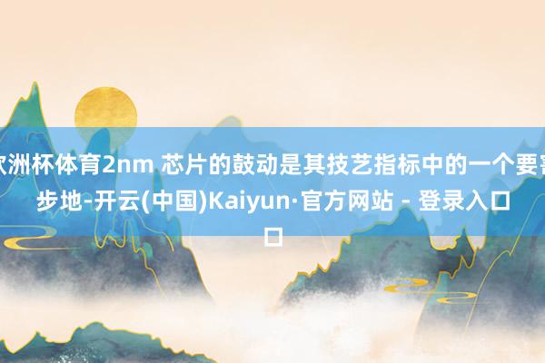 欧洲杯体育2nm 芯片的鼓动是其技艺指标中的一个要害步地-开云(中国)Kaiyun·官方网站 - 登录入口