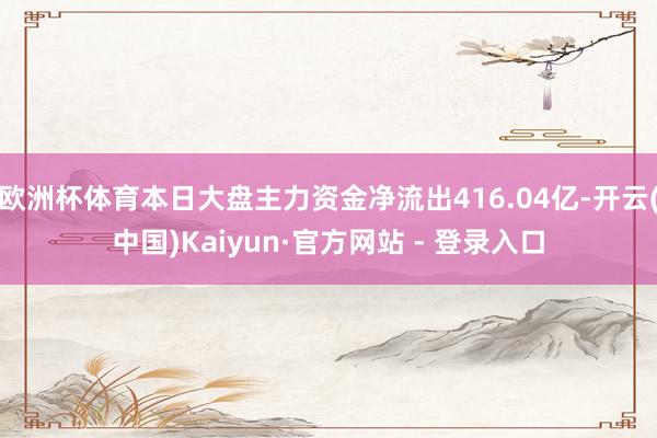 欧洲杯体育本日大盘主力资金净流出416.04亿-开云(中国)Kaiyun·官方网站 - 登录入口