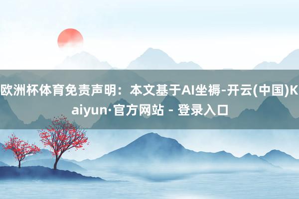 欧洲杯体育免责声明：本文基于AI坐褥-开云(中国)Kaiyun·官方网站 - 登录入口