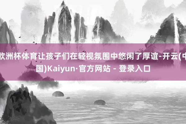 欧洲杯体育让孩子们在轻视氛围中悠闲了厚谊-开云(中国)Kaiyun·官方网站 - 登录入口