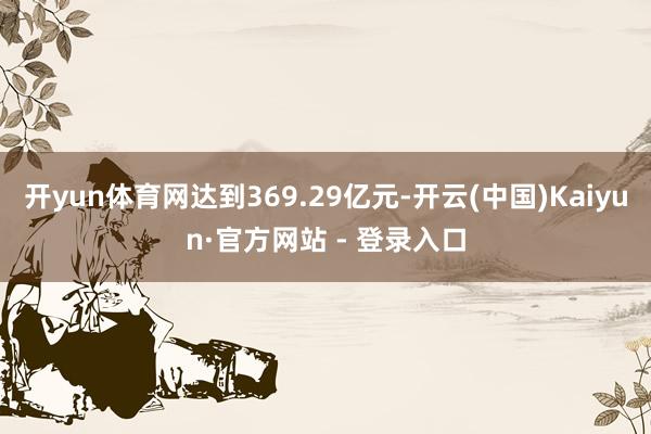开yun体育网达到369.29亿元-开云(中国)Kaiyun·官方网站 - 登录入口