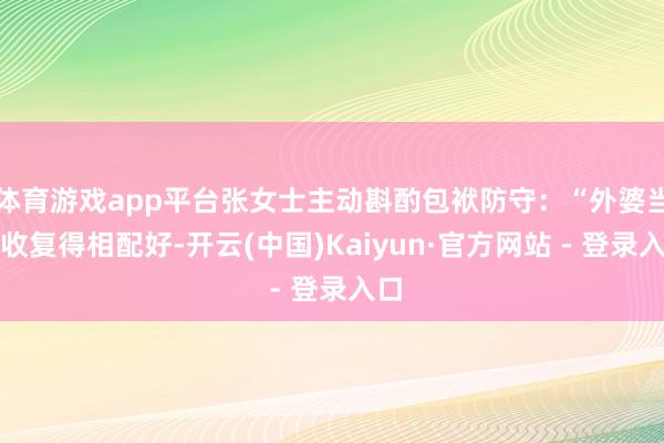 体育游戏app平台张女士主动斟酌包袱防守：“外婆当今收复得相配好-开云(中国)Kaiyun·官方网站 - 登录入口