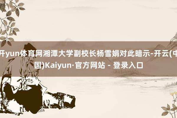 开yun体育网湘潭大学副校长杨雪娟对此暗示-开云(中国)Kaiyun·官方网站 - 登录入口
