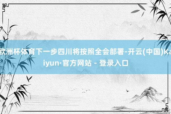 欧洲杯体育下一步四川将按照全会部署-开云(中国)Kaiyun·官方网站 - 登录入口