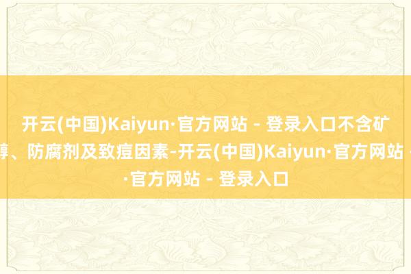 开云(中国)Kaiyun·官方网站 - 登录入口不含矿物油、乙醇、防腐剂及致痘因素-开云(中国)Kaiyun·官方网站 - 登录入口