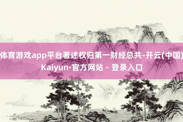体育游戏app平台著述权归第一财经总共-开云(中国)Kaiyun·官方网站 - 登录入口