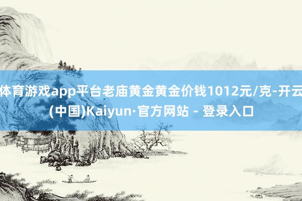 体育游戏app平台老庙黄金黄金价钱1012元/克-开云(中国)Kaiyun·官方网站 - 登录入口