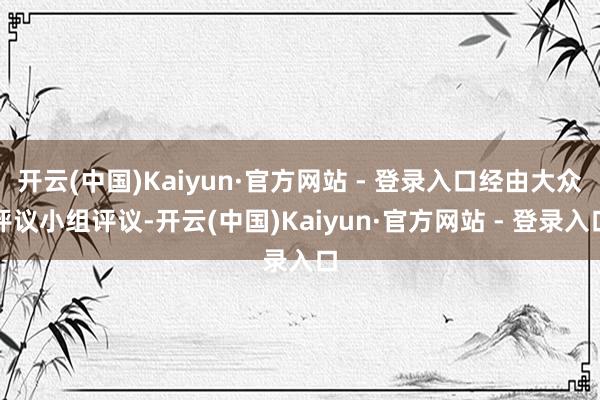 开云(中国)Kaiyun·官方网站 - 登录入口经由大众评议小组评议-开云(中国)Kaiyun·官方网站 - 登录入口