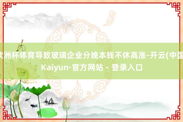 欧洲杯体育导致玻璃企业分娩本钱不休高涨-开云(中国)Kaiyun·官方网站 - 登录入口