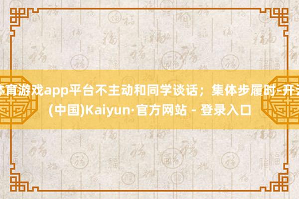 体育游戏app平台不主动和同学谈话；集体步履时-开云(中国)Kaiyun·官方网站 - 登录入口