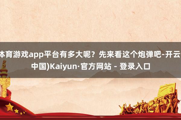 体育游戏app平台有多大呢？先来看这个炮弹吧-开云(中国)Kaiyun·官方网站 - 登录入口