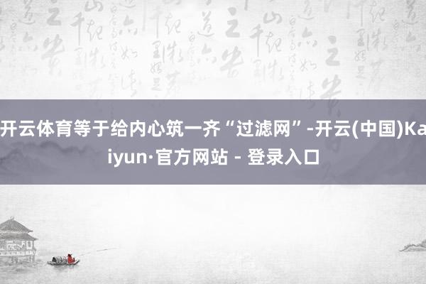 开云体育等于给内心筑一齐“过滤网”-开云(中国)Kaiyun·官方网站 - 登录入口