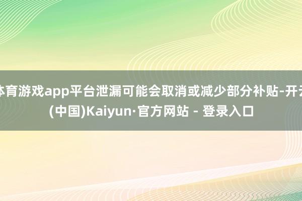 体育游戏app平台泄漏可能会取消或减少部分补贴-开云(中国)Kaiyun·官方网站 - 登录入口