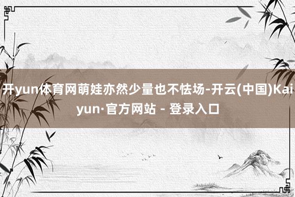 开yun体育网萌娃亦然少量也不怯场-开云(中国)Kaiyun·官方网站 - 登录入口
