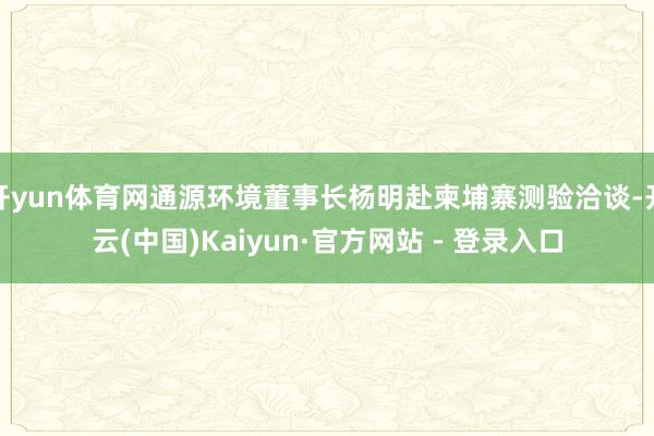 开yun体育网通源环境董事长杨明赴柬埔寨测验洽谈-开云(中国)Kaiyun·官方网站 - 登录入口