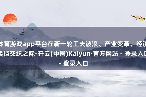 体育游戏app平台在新一轮工夫波浪、产业变革、经济换挡交织之际-开云(中国)Kaiyun·官方网站 - 登录入口