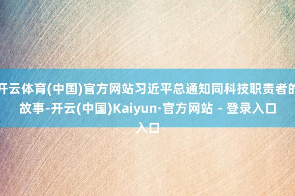 开云体育(中国)官方网站习近平总通知同科技职责者的故事-开云(中国)Kaiyun·官方网站 - 登录入口