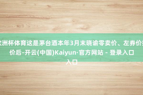 欧洲杯体育这是茅台酒本年3月末晓谕零卖价、左券价提价后-开云(中国)Kaiyun·官方网站 - 登录入口