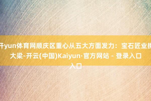 开yun体育网顺庆区重心从五大方面发力:宝石匠业挑大梁-开云(中国)Kaiyun·官方网站 - 登录入口