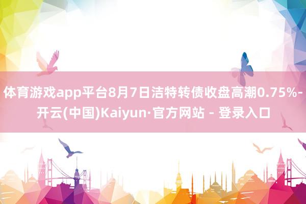 体育游戏app平台8月7日洁特转债收盘高潮0.75%-开云(中国)Kaiyun·官方网站 - 登录入口