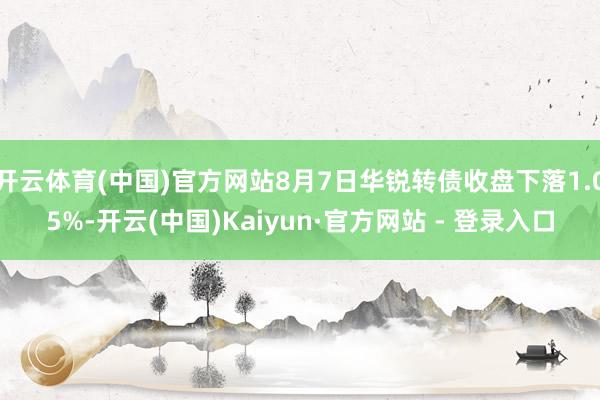 开云体育(中国)官方网站8月7日华锐转债收盘下落1.05%-开云(中国)Kaiyun·官方网站 - 登录入口